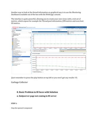 Another way to look at the thread information on graphical way is to use the Monitoring
Dashboard available out of the box with the WebLogic console.
The interface is quite powerful, allowing you to create your own views with a rich set of
metrics, which expose for example the Thread pool information, JVM metrics and even host
OS metrics.
(Just remember to press the play button on top left or you won’t get any results! :P)
Garbage Collector
8. Basic Problem in BI faces with Solution
a. Xmlpserver page not coming in BI server
STEP 1:
Stop the opmnctl component
 