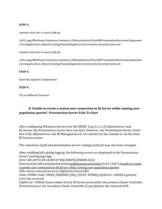 STEP 2:
rename users.atr to users_bak.atr
/u01/app/MwHome/instances/instance1/bifoundation/OracleBIPresentationServicesComponent
/coreapplication_obips2/catalog/SampleAppLite/root/system/security/users.atr
rename users.atr to users_bak.atr
/u01/app/MwHome/instances/instance1/bifoundation/OracleBIPresentationServicesComponent
/coreapplication_obips1/catalog/SampleAppLite/root/system/security/users.atr
STEP 3:
Start the opmnctl componenet
STEP 4:
Try to different browser
B. Unable to create a system user connection to BI Server while running user
population queries" Presentation Server Fails To Start
After configuring Windows Services for the OBIEE 11g (11.1.1.5) AdminServer and
BI_Server, the Presentation Server does not start. However, the Presentation Server starts
fine if the AdminServer and BI Managed Server are started via the console or via the Start
BI Services menu.
The repository (rpd) and presentation server catalog (webcat) may also have changed.
After enabling full catalog logging, the following errors are displayed in the Presentation
Server (sawlog.log) logs:
[2011-08-24T11:44:18.000-07:00] [OBIPS] [ERROR:32] []
[saw.security.odbcuserpopulationimpl.getbisystemconnection] [ecid: ] [tid: ] Unable to create
a system user connection to BI Server while running user population queries
Odbc driver returned an error (SQLDriverConnectW).
State: HY000. Code: 10058. [NQODBC] [SQL_STATE: HY000] [nQSError: 10058] A general
error has occurred.
[nQSError: 73006] Cannot obtain Oracle BI Servers from either the primary Cluster Controller
(host.domain) or the secondary Cluster Controller () specified for the clustered DSN.
 
