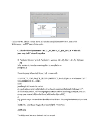 Shutdown the Admin server, down the entire component in OPMCTL and down
Nodemanger and UP everything again.
C. All Scheduled Jobs Error FAILED_TO_SEND_TO_JOB_QUEUE With null:
java.lang.NullPointerException
BI Publisher (formerly XML Publisher) - Version 11.1.1.5.0 to 11.1.1.7.x [Release
11.1]
Information in this document applies to any platform.
SYMPTOMS
Executing any Scheduled Report Job errors with:
::FAILED_TO_SEND_TO_JOB_QUEUE.::[INSTANCE_ID=slc00qku.us.oracle.com.13627
30515401] [JOB_ID=1004]::
null::
java.lang.NullPointerException
at oracle.xdo.enterpriseScheduler.SchedulerJob.execute(SchedulerJob.java:127)
at oracle.xdo.service.scheduling.impl.quartz.QuartzJob.execute(QuartzJob.java:24)
at org.quartz.core.JobRunShell.run(JobRunShell.java:202)
at
org.quartz.simpl.SimpleThreadPool$WorkerThread.run(SimpleThreadPool.java:534
)
NOTE: The Scheduler Diagnostics fails for JMS Properties
CHANGES
The BISystemUser was deleted and recreated.
 