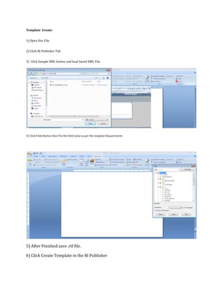 Template Create:
1) Open Doc File.
2) Click BI Publisher Tab
3) Click Sample XML button and load Saved XML File.
4) Click Field Button then Put the field value as per the template Requirement.
5) After Finished save .rtf file.
6) Click Create Template in the BI Publisher
 