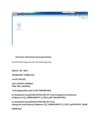 10.Create a file based report generation.
Click File Bursting and enter the following code,
SELECT 'All' "KEY",
'CRLRGCRPT' TEMPLATE,
'en-US' LOCALE,
'pdf' OUTPUT_FORMAT,
'FILE' DEL_CHANNEL,
'/u01/ReportFile/soft/'||'All' PARAMETER1,
to_char((select max(LOAD_DATE) GEN_DT from ucbstg.ucb_load_history
),'ddmmrrrr')||'_CRMDCIBFIFTY_'||'All'||'.pdf' PARAMETER2,
to_char((select max(LOAD_DATE) GEN_DT from
ucbstg.ucb_load_history),'ddmmrrrr')||'_CRMDCIBFIFTY_'||'All'||'.pdf OUTPUT_NAME
FROM dual
 