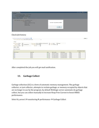 Check Job history
After completed the job you will get mail notification.
13. Garbage Collect
Garbage collection (GC) is a form of automatic memory management. The garbage
collector, or just collector, attempts to reclaim garbage, or memory occupied by objects that
are no longer in use by the program, by default Weblogic server automatic do garbage
collect, but you can collect manually to increase Heap Free Current to boost OBIEE
performance.
Select bi_server1 monitoring performance  Garbage Collect
 