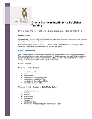  




                          Oracle Business Intelligence Publisher
                          Training
       Primavera P6 BI Publisher Fundamentals – for Oracle 11g
       Duration: 3-days

       Prerequisites: Primavera P6 Project Management Experience. Experience working with data files and
       other report writers would be desirable.	
  

       Requirements: BI Publisher for Oracle 11g, Primavera P6 EPPM P6R8 (need admin rights), SQL
       Developer, Email Server setup within BIP, WORD with BIP add-on.

       Course Description

       This course covers the fundamentals of designing and creating reports using BI Publisher for P6R8.x.
       This course is a hands-on class with approximately 25 student exercises which will allow the students
       to explore and use power features in BI Publisher. At the end of the class, students will be able to
       design, create and publish BI Publisher reports from scratch.

       Course Outline

       Chapter 1 – Introduction

           •   Introduction to BIP
           •   Login
           •   Navigating BIP
           •   Introduction to Administration Menu
           •   Introduction to Data Model Editor
           •   Introduction to Reports Layout Editor
           •   Introduction to Report Jobs

       Chapter 2 – Introduction to Data Model Editor

           •   Data Models Overview
           •   Properties
           •   Datasets
           •   Query Builder
           •   List of Values
           •   Parameters
           •   XML Sample Data
           •   Downloading then Uploading XML Data into Data Model
 