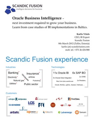 Oracle Business Intelligence –
next investment required to grow your business.
Learn from case studies of BI implementations in Baltics.

                                                       Karlis Vitols
                                                     CEO, BI Expert
                                                     Scandic Fusion
                                   8th March 2012 (Tallin, Estonia)
                                      karlis (at) scandicfusion.com
                                          mob. tel. +371 26 434 888
 