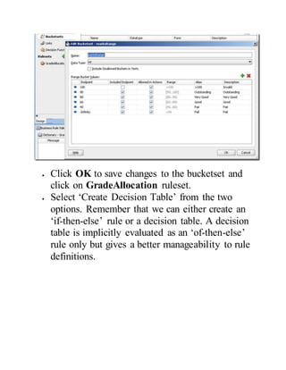  Click OK to save changes to the bucketset and
click on GradeAllocation ruleset.
 Select ‘Create Decision Table’ from the two
options. Remember that we can either create an
‘if-then-else’ rule or a decision table. A decision
table is implicitly evaluated as an ‘of-then-else’
rule only but gives a better manageability to rule
definitions.
 
