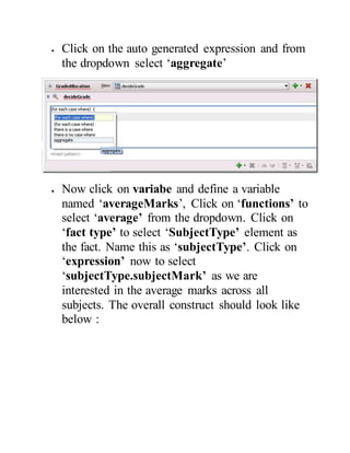  Click on the auto generated expression and from
the dropdown select ‘aggregate’
 Now click on variabe and define a variable
named ‘averageMarks’, Click on ‘functions’ to
select ‘average’ from the dropdown. Click on
‘fact type’ to select ‘SubjectType’ element as
the fact. Name this as ‘subjectType’. Click on
‘expression’ now to select
‘subjectType.subjectMark’ as we are
interested in the average marks across all
subjects. The overall construct should look like
below :
 