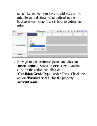 range. Remember you have to add six distinct
rule. Select a distinct value defined in the
bucketset each time. Here is how to define the
rules.
 Now go to the ‘Actions’ panel and click on
‘insert action’. Select ‘Assert new’. Double
click on the action and click on
‘CandidateGradeType’ under Facts. Check the
option ‘Parameterized’ for the property
‘overallGrade’
 