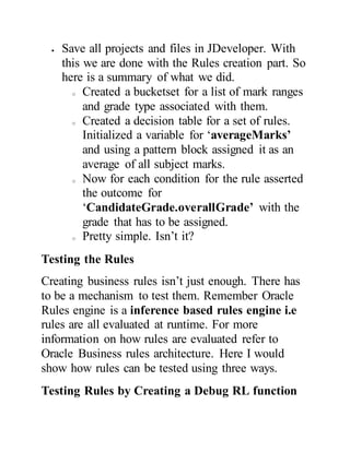  Save all projects and files in JDeveloper. With
this we are done with the Rules creation part. So
here is a summary of what we did.
o Created a bucketset for a list of mark ranges
and grade type associated with them.
o Created a decision table for a set of rules.
Initialized a variable for ‘averageMarks’
and using a pattern block assigned it as an
average of all subject marks.
o Now for each condition for the rule asserted
the outcome for
‘CandidateGrade.overallGrade’ with the
grade that has to be assigned.
o Pretty simple. Isn’t it?
Testing the Rules
Creating business rules isn’t just enough. There has
to be a mechanism to test them. Remember Oracle
Rules engine is a inference based rules engine i.e
rules are all evaluated at runtime. For more
information on how rules are evaluated refer to
Oracle Business rules architecture. Here I would
show how rules can be tested using three ways.
Testing Rules by Creating a Debug RL function
 