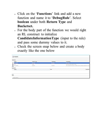  Click on the ‘Functions’ link and add a new
function and name it to ‘DebugRule’. Select
boolean under both Return Type and
Bucketset.
 For the body part of the function we would right
an RL construct to initialize
CandidateInformationType (input to the rule)
and pass some dummy values to it.
 Check the screen snap below and create a body
exactly like the one below
 