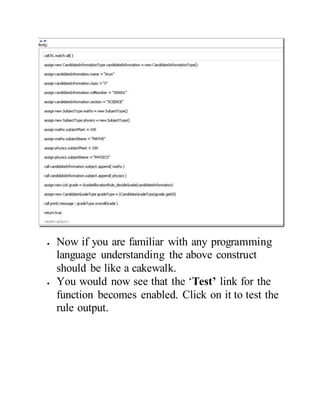 Now if you are familiar with any programming
language understanding the above construct
should be like a cakewalk.
 You would now see that the ‘Test’ link for the
function becomes enabled. Click on it to test the
rule output.
 