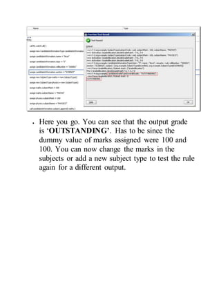  Here you go. You can see that the output grade
is ‘OUTSTANDING’. Has to be since the
dummy value of marks assigned were 100 and
100. You can now change the marks in the
subjects or add a new subject type to test the rule
again for a different output.
 