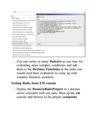 You can create as many Rulesets as you may for
evaluating more complex conditions and add
them to the Decision Functions in the order you
would need their evaluation to come up with
complex business scenarios.
Testing Rules from EM console
 Deploy the BusinessRulesProject to a domain
server extended with soa suite. Boot up the em
console and browse to the project composite.
 