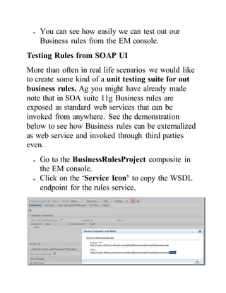  You can see how easily we can test out our
Business rules from the EM console.
Testing Rules from SOAP UI
More than often in real life scenarios we would like
to create some kind of a unit testing suite for out
business rules. Ag you might have already made
note that in SOA suite 11g Business rules are
exposed as standard web services that can be
invoked from anywhere. See the demonstration
below to see how Business rules can be externalized
as web service and invoked through third parties
even.
 Go to the BusinessRulesProject composite in
the EM console.
 Click on the ‘Service Icon’ to copy the WSDL
endpoint for the rules service.
 