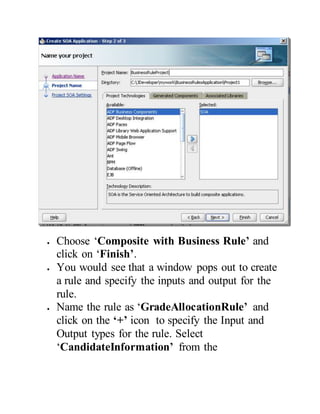  Choose ‘Composite with Business Rule’ and
click on ‘Finish’.
 You would see that a window pops out to create
a rule and specify the inputs and output for the
rule.
 Name the rule as ‘GradeAllocationRule’ and
click on the ‘+’ icon to specify the Input and
Output types for the rule. Select
‘CandidateInformation’ from the
 