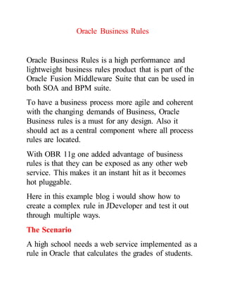 Oracle Business Rules
Oracle Business Rules is a high performance and
lightweight business rules product that is part of the
Oracle Fusion Middleware Suite that can be used in
both SOA and BPM suite.
To have a business process more agile and coherent
with the changing demands of Business, Oracle
Business rules is a must for any design. Also it
should act as a central component where all process
rules are located.
With OBR 11g one added advantage of business
rules is that they can be exposed as any other web
service. This makes it an instant hit as it becomes
hot pluggable.
Here in this example blog i would show how to
create a complex rule in JDeveloper and test it out
through multiple ways.
The Scenario
A high school needs a web service implemented as a
rule in Oracle that calculates the grades of students.
 