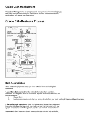Oracle Cash Management
Oracle Cash Management is an enterprise cash management solution that helps you
effectively manage and control your cash cycle. It provides comprehensive bank
reconciliation and flexible cash forecasting.



Oracle CM –Business Process




Bank Reconciliation
There are two major process steps you need to follow when reconciling bank
statements:

1. Load Bank Statements: Enter the detailed information from each bank
statement, including bank account information, deposits received by the bank, and
payments cleared.
    i.      Manual Entry
    ii.     Load electronic statements that you receive directly from your bank (via Bank Statement Open Interface)


2. Reconcile Bank Statements: Once you have entered detailed bank statement
information into Cash Management, you must reconcile that information with your
system transactions. Cash Management provides two methods of reconciliation:

• Automatic - Bank statement details are automatically matched and reconciled
 