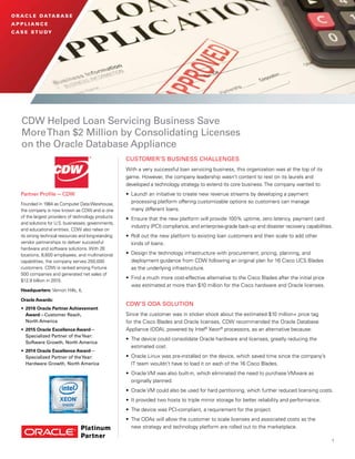 1
O R AC L E DATA B A S E
A P P L I A N C E
C A S E S T U DY
CDW Helped Loan Servicing Business Save
MoreThan $2 Million by Consolidating Licenses
on the Oracle Database Appliance
CUSTOMER’S BUSINESS CHALLENGES
With a very successful loan servicing business, this organization was at the top of its
game. However, the company leadership wasn’t content to rest on its laurels and
developed a technology strategy to extend its core business.The company wanted to:
•	 Launch an initiative to create new revenue streams by developing a payment
processing platform offering customizable options so customers can manage
many different loans.
•	 Ensure that the new platform will provide 100% uptime, zero latency, payment card
industry (PCI) compliance, and enterprise-grade back-up and disaster recovery capabilities.
•	 Roll out the new platform to existing loan customers and then scale to add other
kinds of loans.
•	 Design the technology infrastructure with procurement, pricing, planning, and
deployment guidance from CDW following an original plan for 16 Cisco UCS Blades
as the underlying infrastructure.
•	 Find a much more cost-effective alternative to the Cisco Blades after the initial price
was estimated at more than $10 million for the Cisco hardware and Oracle licenses.
CDW’S ODA SOLUTION
Since the customer was in sticker shock about the estimated $10 million+ price tag
for the Cisco Blades and Oracle licenses, CDW recommended the Oracle Database
Appliance (ODA), powered by Intel®
Xeon®
processors, as an alternative because:
•	 The device could consolidate Oracle hardware and licenses, greatly reducing the
estimated cost.
•	 Oracle Linux was pre-installed on the device, which saved time since the company’s
IT team wouldn’t have to load it on each of the 16 Cisco Blades.
•	 Oracle VM was also built-in, which eliminated the need to purchase VMware as
originally planned.
•	 Oracle VM could also be used for hard partitioning, which further reduced licensing costs.
•	 It provided two hosts to triple mirror storage for better reliability and performance.
•	 The device was PCI-compliant, a requirement for the project.
•	 The ODAs will allow the customer to scale licenses and associated costs as the
new strategy and technology platform are rolled out to the marketplace.
Partner Profile — CDW
Founded in 1984 as Computer DataWarehouse,
the company is now known as CDW and is one
of the largest providers of technology products
and solutions for U.S. businesses, governments,
and educational entities. CDW also relies on
its strong technical resources and long-standing
vendor partnerships to deliver successful
hardware and software solutions. With 26
locations, 8,600 employees, and multinational
capabilities, the company serves 250,000
customers. CDW is ranked among Fortune
500 companies and generated net sales of
$12.9 billion in 2015.
Headquarters: Vernon Hills, IL
Oracle Awards:
•	 2016 Oracle Partner Achievement
Award—Customer Reach,
North America
•	 2015 Oracle Excellence Award—
Specialized Partner of theYear:
Software Growth, North America
•	 2014 Oracle Excellence Award—
Specialized Partner of theYear:
Hardware Growth, North America
 