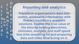 C
L
I
N
I
C
A
L
A
N
D
F
I
N
A
N
C
I
A
L
O
P
E
R
A
T
I
O
N
S
Reporting and analytics
Transform organization’s data into
usable, actionable information with
Oracle’s healthcare analytics
solutions. Realize the true value of
the data by helping executives,
clinicians, analysts, and staff spend
less time searching for and preparing
data and more time acting on it.
 