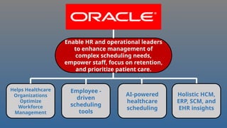 Enable HR and operational leaders
to enhance management of
complex scheduling needs,
empower staff, focus on retention,
and prioritize patient care.
Helps Healthcare
Organizations
Optimize
Workforce
Management
Holistic HCM,
ERP, SCM, and
EHR insights
AI-powered
healthcare
scheduling
Employee -
driven
scheduling
tools
 