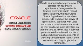 Oracle announced new generative AI
services for healthcare
organizations. Integrated with
Oracle’s electronic health record
(EHR) solutions, the new Oracle
Clinical Digital Assistant enables
providers to leverage the power of
generative AI together with voice
commands to reduce manual work
so they can focus more attention on
patient care. It also makes it easy for
patients to take self-service actions
such as scheduling appointments or
checking clinical information at their
convenience using simple voice
commands.
 