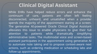 Clinical Digital Assistant
While EHRs have helped reduce errors and enhance the
continuum of care, patients are often left feeling
disconnected, unheard, and unsatisfied when a provider
spends the majority of the appointment staring at a screen.
The generative AI-powered Oracle Clinical Digital Assistant
alleviates this issue to enable physicians to give their full
attention to patients while dramatically simplifying
administrative tasks. The multimodal voice and screen-based
assistant participates in the appointment using generative AI
to automate note taking and to propose context-aware next
actions, such as ordering medication or scheduling labs and
follow-up appointments.
 