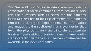 The Oracle Clinical Digital Assistant also responds to
conversational voice commands from providers who
can ask questions such as ‘show me the patient’s
latest MRI results,’ to look up elements of a patient’s
EHR record during an appointment. The information
and images are then delivered in a relevant order that
helps the physician gain insight into the appropriate
treatment path without requiring a multi-menu, multi-
step interaction with the EHR. The new solution will be
available in the next 12 months.
 