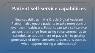 Patient self-service capabilities
New capabilities in the Oracle Digital Assistant
Platform also enable patients to take more control
over their healthcare. Patients can take self-service
actions that range from using voice commands to
schedule an appointment or pay a bill to getting
generative AI-driven answers to questions such as,
‘what happens during a colonoscopy?’
 