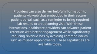 Providers can also deliver helpful information to
patients via web chat embedded in their secure
patient portal, such as a reminder to bring required
lab results to an upcoming visit. With these
interactions, healthcare providers can advance patient
retention with better engagement while significantly
reducing revenue loss by avoiding common issues,
such as missed appointments. These capabilities are
available today.
 