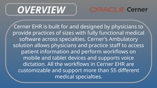 OVERVIEW
Cerner EHR is built for and designed by physicians to
provide practices of sizes with fully functional medical
software across specialties. Cerner’s Ambulatory
solution allows physicians and practice staff to access
patient information and perform workflows on
mobile and tablet devices and supports voice
dictation. All the workflows in Cerner EHR are
customizable and support more than 55 different
medical specialties.
 