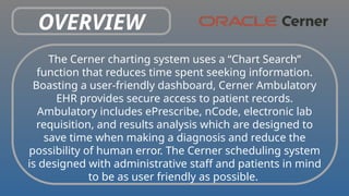 OVERVIEW
The Cerner charting system uses a “Chart Search”
function that reduces time spent seeking information.
Boasting a user-friendly dashboard, Cerner Ambulatory
EHR provides secure access to patient records.
Ambulatory includes ePrescribe, nCode, electronic lab
requisition, and results analysis which are designed to
save time when making a diagnosis and reduce the
possibility of human error. The Cerner scheduling system
is designed with administrative staff and patients in mind
to be as user friendly as possible.
 