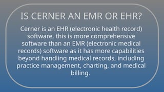 IS CERNER AN EMR OR EHR?
Cerner is an EHR (electronic health record)
software, this is more comprehensive
software than an EMR (electronic medical
records) software as it has more capabilities
beyond handling medical records, including
practice management, charting, and medical
billing.
 