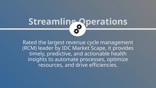 Rated the largest revenue cycle management
(RCM) leader by IDC Market Scape, it provides
timely, predictive, and actionable health
insights to automate processes, optimize
resources, and drive efficiencies.
Streamline Operations
 