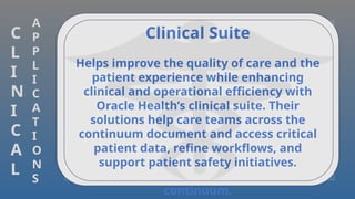 Service Lines and Departments
Organize care delivery around service
lines to help drive revenue, improve
quality, and reduce costs. Their service
lines and departments portfolio of clinical
solutions can help you provide knowledge-
driven care—informed by electronic
patient health records and unique
workflows that support service lines and
departments throughout the care
continuum.
C
L
I
N
I
C
A
L
A
P
P
L
I
C
A
T
I
O
N
S
Clinical Suite
Helps improve the quality of care and the
patient experience while enhancing
clinical and operational efficiency with
Oracle Health’s clinical suite. Their
solutions help care teams across the
continuum document and access critical
patient data, refine workflows, and
support patient safety initiatives.
 