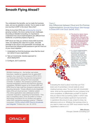 Smooth Flying Ahead?
You understand the benefits, you’ve made the business
case, and you’ve selected a vendor. You’re ready to start
your journey to ERP in the cloud. Now what?
While it’s true that CFOs are embracing the cloud in
growing numbers, the move carries its own challenges.
According to Deloitte Consulting, it’s important to
understand how cloud implementations are different from
traditional, on-premise projects (Figure 2).
ERP cloud can help you achieve measurable business
value, but realizing this value isn’t a given, and safe
passage to the cloud is not guaranteed. Accordingly, we
recommend the following best practices to get the most out
of your cloud migration:
1.	Understand up front the business value that the cloud
can deliver to your organization.
2.	Take an incremental, iterative approach to
cloud deployment.
3.	Configure, don’t customize.
3
Key Differences between Cloud and On-Premise
Implementations (Smooth Flying Ahead: Safe Passage
to Oracle ERP in the Cloud, Deloitte, 2015.)
Evaluating the cloud is about more than just TCO
[total cost of ownership]; it should really be about
creating business value. You can start with shareholder
value: what are the opportunities for your company to be
more competitive, to differentiate yourself? It could be
that you need to free up working capital, in which case
Oracle ERP Cloud enables significant improvements
in operations like procure to pay, project to close, tax
deductions and so on. Whatever the business driver is,
you need to make sure your ERP cloud solution has the
capabilities to deliver on it.”
“
RE/MAX Holdings Inc., the familiar real estate
franchisor, needed an upgrade from its aging ERP
systems. As a result of the company’s IPO in 2013,
“our financial information has become transparent,”
said Karri Callahan, acting CFO and corporate
controller. In addition, the company’s growth plans
required embedded controls and extensive reporting
capabilities. RE/MAX signed up for Oracle ERP and
EPM Cloud to help meet the company’s planning and
reporting demands. “Oracle offered us pre-integrated,
state-of-the-art cloud services,” Callahan added.
The online applications also addressed another
corporate imperative: supporting its franchisees. “This
was a compelling value, since we prefer to invest in
technology innovations for our brokers and agents
rather than maintaining separate systems,” Callahan
concluded. (“CFOs Jump to ERP Cloud to Accelerate
and Integrate,” Forbes.com, Jan. 30, 2015)
Mike Brown,
Principal, Deloitte Consulting LLP
The design process in a
cloud implementation is
typically more agile—more
like prototyping. This allows
the business to rapidly
see the results of design
decisions, which often
boosts the rate of adoption
and sign-off.
The cloud by nature means
configuration rather than
customization. Because few
changes can be made to the
system, business processes
need to be streamlined and
standardized, a discipline
that often leads to efficiency
gains and productivity
improvements.
In a cloud implementation,
providers continuously
improve their systems,
practically eliminating the
need to wait for the “next
release cycle” to address
deficiencies or add new
capabilities. This enables
quicker fixes and updates,
allowing customers to fully
utilize the most current
functionality.
Figure 2
 
