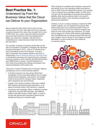 Best Practice No. 1:
Understand Up Front the
Business Value that the Cloud
can Deliver to your Organization
Many companies think of the cloud in terms of cost
savings alone, and don’t often take the time to map their
unique processes to the value they can gain from a move
to ERP cloud. As a result, many don’t get the business
value they had hoped from their cloud deployments.
Before you begin your migration, take the time to
understand your unique business model and where
the cloud fits in.
For example, a change in business model often comes
with an acquisition or divestiture. Delaware Life Insurance
Company emerged in 2013— with no IT infrastructure—
from a divestiture by Sun Life Financial. To avoid a
big IT investment, the company looked to the cloud. It
implemented Oracle Enterprise Resource Planning Cloud
to standardize processes and support the new company’s
insurance business, which includes 400,000 policyholders
and US$40 billion in assets. This eliminated the up-
front costs of purchasing and setting up hardware, thus
improving Delaware Life’s bottom line.
There are a number of reasons why a company might be
considering a move to cloud financial systems:
•	 A midsize business may have grown faster than
anticipated, and its accounting software can no longer
handle all the employees, cost centers, and multiple
charts of accounts the company needs—especially
when expanding into new territories.
•	 A larger, more mature company might have multiple
ERP systems absorbed through acquisitions, or an
aging on-premise system that requires an upgrade.
•	 A company with subsidiary offices in different countries
might have a two-tier ERP approach, with different
systems and data centers in each region, in order to
comply with government restrictions governing the
storage and security of customer data.
When looking at a possible cloud migration, assess the
key factors of your own operating model and examine
how an ERP cloud can benefit the business. For example,
if your company has a subsidiary model, an ERP cloud
can give you the advantage of using the same software
globally, while storing customer data in the vendor’s
regional data centers—thus remaining compliant with
government restrictions.
Similarly, if you’re a mature company in need of an ERP
system upgrade, you can bypass the long (and often
arduous) process of an on-premise rollout in favor of
a move to the cloud. And if your midsize company has
plans for even more growth and expansion, you might
want to bypass the mid-tier ERP systems and leapfrog
from QuickBooks into an enterprise-class ERP that you
won’t outgrow. Such a choice is much easier and more
affordable in a cloud model than with traditional,
on-premise options.
4
 