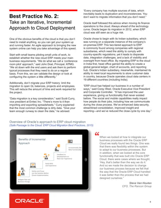One of the obvious benefits of the cloud is that you don’t
need to install anything, so you can get your system up
and running faster. An agile approach to bringing the new
system online can help you take advantage of this speed.
Start with small teams piloting small units of work, to
establish whether the new cloud ERP meets your main
business requirements. “We do what we call a ‘conference
room pilot’ approach,” said John Doel, Principal, KPMG.
“We sit down with the end users and ask them to perform
typical processes that they need to do on a regular
basis. From this, we can validate the design or look at
configuring the system a little differently.”
Additionally, don’t migrate your ERP history: limit the
migration to open GL balances, projects and employees.
This will reduce the amount of time and work required for
the project.
“Data migration is a key consideration,” said Scott Curry,
vice president at Emtec Inc. “There’s more to it than
importing and exporting spreadsheets.” Curry explained
that the most common challenge is dirty data. “Give your
team enough runway to clean the data,” he advised.
6
When we looked at how to integrate our
business processes with the Oracle ERP
Cloud we really found two things. One was
that there was flexibility within the system
to adapt to our business processes. But
in addition, when we looked at the core
functionality that was built into Oracle ERP
Cloud, there were cases where we thought,
‘Hey, that’s better than the way we do it.’
And so we made the decision to change
our business process because we felt that
the way that the Oracle ERP Cloud handled
it was better than the process that we had
designed ourselves.”
“
Steve Van Houten
CFO, The Rancon Group
Overview of Oracle’s approach to ERP cloud migration
(Safe Passage to the Cloud: ERP Cloud Migration Best Practices, 2015)
Best Practice No. 2:
Take an Iterative, Incremental
Approach to Cloud Deployment
“Every company has multiple sources of data, which
inevitably leads to duplication and inconsistencies. You
don’t want to migrate information that you don’t need.”
Oracle itself followed this advice when moving its finance
operations to the cloud. Always ahead of the technology
curve, Oracle began its migration in 2012, when ERP
cloud was still seen as a huge risk.
Oracle chose to begin with its Indian subsidiary, which
was running on a separate instance of the company’s
on-premise ERP. This two-tiered approach to ERP
is commonly found among companies with regional
subsidiaries, which need the ability to comply with
country-specific regulations; yet it leads to disparate
data, integration challenges, and a lack of visibility and
oversight from head office. By migrating ERP to the cloud
in India first, head office gained the ability to create a
global general ledger, chart of accounts, and reporting
hub. Oracle’s Indian subsidiary, meanwhile, maintained its
ability to meet local requirements to store customer data
in country, because Oracle operates cloud data centers in
19 different countries (including India).
“ERP cloud has helped our business in a number of
ways,” said Corey West, Oracle Executive Vice President
and Corporate Controller. “It has improved the user
experience, giving us functionality that never existed
before. The social and mobile capabilities really impact
how people do their jobs, including how we communicate
during the close process. We’ve enhanced data security,
streamlined consolidation, improved insight and
reporting—and we’ve reduced the close cycle by one day.”
Benefits of Incremental
Approach
Mi#gate	
  Risk	
  and	
  	
  
Business	
  Change	
  
Deﬁne	
  and	
  Prove	
  	
  
out	
  the	
  Solu#on	
  Before	
  
Oracle	
  Implementa#on	
  
Build	
  Skills	
  
and	
  Experience	
  
Feedback	
  to	
  	
  
Development	
  on	
  	
  
Real	
  User	
  Experience	
  
Incrementally	
  Add	
  
New	
  Func#onality	
  
 