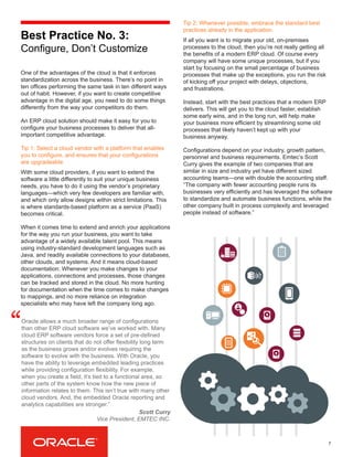 7
Best Practice No. 3:
Configure, Don’t Customize
One of the advantages of the cloud is that it enforces
standardization across the business. There’s no point in
ten offices performing the same task in ten different ways
out of habit. However, if you want to create competitive
advantage in the digital age, you need to do some things
differently from the way your competitors do them.
An ERP cloud solution should make it easy for you to
configure your business processes to deliver that all-
important competitive advantage.
Tip 1: Select a cloud vendor with a platform that enables
you to configure, and ensures that your configurations
are upgradeable.
With some cloud providers, if you want to extend the
software a little differently to suit your unique business
needs, you have to do it using the vendor’s proprietary
languages—which very few developers are familiar with,
and which only allow designs within strict limitations. This
is where standards-based platform as a service (PaaS)
becomes critical.
When it comes time to extend and enrich your applications
for the way you run your business, you want to take
advantage of a widely available talent pool. This means
using industry-standard development languages such as
Java, and readily available connections to your databases,
other clouds, and systems. And it means cloud-based
documentation: Whenever you make changes to your
applications, connections and processes, those changes
can be tracked and stored in the cloud. No more hunting
for documentation when the time comes to make changes
to mappings, and no more reliance on integration
specialists who may have left the company long ago.
Tip 2: Whenever possible, embrace the standard best
practices already in the application.
If all you want is to migrate your old, on-premises
processes to the cloud, then you’re not really getting all
the benefits of a modern ERP cloud. Of course every
company will have some unique processes, but if you
start by focusing on the small percentage of business
processes that make up the exceptions, you run the risk
of kicking off your project with delays, objections,
and frustrations.
Instead, start with the best practices that a modern ERP
delivers. This will get you to the cloud faster, establish
some early wins, and in the long run, will help make
your business more efficient by streamlining some old
processes that likely haven’t kept up with your
business anyway.
Configurations depend on your industry, growth pattern,
personnel and business requirements. Emtec’s Scott
Curry gives the example of two companies that are
similar in size and industry yet have different sized
accounting teams—one with double the accounting staff.
“The company with fewer accounting people runs its
businesses very efficiently and has leveraged the software
to standardize and automate business functions, while the
other company built in process complexity and leveraged
people instead of software.”
Oracle allows a much broader range of configurations
than other ERP cloud software we’ve worked with. Many
cloud ERP software vendors force a set of pre-defined
structures on clients that do not offer flexibility long term
as the business grows and/or evolves requiring the
software to evolve with the business. With Oracle, you
have the ability to leverage embedded leading practices
while providing configuration flexibility. For example,
when you create a field, it’s tied to a functional area, so
other parts of the system know how the new piece of
information relates to them. This isn’t true with many other
cloud vendors. And, the embedded Oracle reporting and
analytics capabilities are stronger.”
“
Scott Curry
Vice President, EMTEC INC.
 