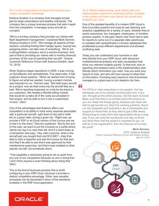 8
Tip 3: Limit configurations to those that enhance your
unique competitive advantage.
Solairus Aviation is a company that manages private
jets for large corporations and wealthy individuals. The
company has a unique business process that sets it apart
from the competition: it manages every aircraft as
a project.
“We’re a turnkey company that provides our clients with
flight department management,” explained Mark Dennen,
Solairus Aviation’s CFO. “We manage all aspects of their
airplane, including finding them hangar space, buying fuel,
assigning pilots—we take care of everything. We’re not
a transportation company, we’re a service business. And
part of that is providing our clients with a monthly financial
summary of the cost of operating their aircraft.” (Oracle
Customer Reference Forum with Solairus Aviation, April
15, 2015)
When Solairus began operations in 2009, it was running
on QuickBooks and spreadsheets. Five years later, it had
outgrown those systems. “When we started kind of trying
to figure out what we needed, having a project module
was important to us,” Dennen said. “We treat every aircraft
as a project, and we treat every trip the aircraft flies as a
task. We’re reporting expenses on a trip-by-trip basis to
our customers. We needed a flexible billing module
that would let us take all of the costs accumulated in
that project, and be able to turn it into a customized
invoice.” (Ibid.)
One of the advantages that Solairus offers over
competitors is its ability to track every expense associated
with a particular aircraft, right down to the pilot’s hotel
bill on a given date, during a given trip. “Right now, we
provide a PDF or an Excel version of this invoice and we
e-mail it to the client,” Dennen explained. “But by the end
of this year, we want to put the invoices on a portal where
clients can log in to view their bill. And if a client looks at
a transaction and says, ‘Hey, wait a second, what is this
aircraft part you bought that cost $12,000?’—they’ll be
able to click a hyperlink and see the invoice for that part,
and they’ll be able to see that it was approved by their
maintenance supervisor, and that it was installed on their
specific aircraft, not somebody else’s.
“That capability is absolutely going to set us apart from
any one of our competitors because no one is doing that.
I don’t think anyone is even thinking about doing that.”
(Ibid.)
This is the kind of business process that is worth
configuring in your ERP cloud, because it provides a
distinct competitive advantage. Other, less valuable
processes can be discarded in favor of the standards
available in the ERP cloud application.
Tip 4: Before implementing, work closely with your
implementation partner to understand what’s available
in the system and how it can deliver the reports and
analytics you need.
One of the greatest benefits of a modern ERP cloud is
that it provides powerful and easy-to-use reporting and
analytics capabilities for a variety of users, whether they’re
senior executives, line managers, employees, or frontline
process experts. In the past, teams may have had to wait
for reports to come out of a separate data warehouse,
or wrestled with spreadsheets or Access databases that
proliferated across different departments and showed
conflicting data.
Today you can understand your business in real
time directly from your ERP cloud, with advanced
multidimensional analysis and data visualization that
show you relevant insights quickly. To that end, look at
reporting and analytics early in the implementation plan.
Decide which information you need, how you want your
reports to look, and who will have access to what level
of information. Providing early reports to line-of-business
managers is a great way to turn skeptics into fans.
For CFOs or other executives in my position, the key
takeaways are to be actively involved early and, if you
can, throughout the entire process. Get the team involved.
Make sure that they’re as excited about the product as
you are. Keep the energy going, because your team will
start to get burned out, they’ll be working overtime, they’ll
run into obstacles and frustrations. Be a cheerleader and
support for those folks as they start to get a little weary.
Doing things to make them feel appreciated will go a long
way. If you can build the excitement and stay involved
and show them that the project is important to you, as
well as to the organization, then the chances of success
are great.”
“
Mark Dennen,
CFO, Solairus Aviation
(Oracle Customer Reference Forum with Solairus Aviation,
April 15, 2015)
ERP
Cloud
 