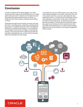 In order to make all of the above happen, you need
strong executive support and stakeholder buy-in. It might
seem obvious for any IT project, yet it remains the most
frequently cited best practice among our clients: no
matter the size of the company, executive sponsorship
is critical.
Employees throughout the company must see and hear
from the C-suite frequently, so that they understand that
the project is a strategic priority for senior management.
Without this constant communication, it can be difficult
for employees and front-line managers to embrace the
change. They may think there’s nothing wrong with the
way they’re doing things now, or they may be uncertain
about the implications of the change.
9
Conclusion
The people who use your ERP systems every day are the
most important people on your team; if they don’t buy into
it, the solution won’t be a success. Show them the new
applications early on, so they can get comfortable with the
user experience. Involve them in the small, incremental
conversions discussed above, so that they are part of
the early successes. Consult with them about the reports
they want to see coming out of the system. By the time
your ERP cloud project goes live, users will have already
adjusted to the new processes, and change management
will be minimal.
 