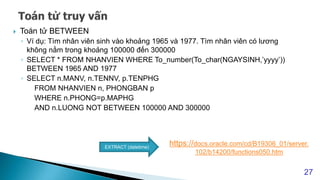  Toán tử BETWEEN
◦ Ví dụ: Tìm nhân viên sinh vào khoảng 1965 và 1977. Tìm nhân viên có lương
không nằm trong khoảng 100000 đến 300000
◦ SELECT * FROM NHANVIEN WHERE To_number(To_char(NGAYSINH,’yyyy’))
BETWEEN 1965 AND 1977
◦ SELECT n.MANV, n.TENNV, p.TENPHG
FROM NHANVIEN n, PHONGBAN p
WHERE n.PHONG=p.MAPHG
AND n.LUONG NOT BETWEEN 100000 AND 300000
27
https://docs.oracle.com/cd/B19306_01/server.
102/b14200/functions050.htm
EXTRACT (datetime)
 