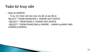  Toán tử EXISTS
◦ Ví dụ: tìm nhân viên làm việc cho tất cả các đề án
SELECT * FROM NHANVIEN n WHERE NOT EXISTS
(SELECT * FROM DEAN d WHERE NOT EXISTS
(SELECT * FROM PHANCONG p WHERE n.MANV=p.MANV AND
d.MADA=p.MADA))
31
 