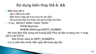  Biến thay thế &:
◦ dấu & đặt trước biến.
◦ Biến được nhập giá trị lúc thực thi câu SQL.
◦ Kết quả câu SQL tùy thuộc vào giá trị nhập cho biến.
 Ví dụ: SELECT MaNV, HoNV, TenNV
FROM NhanVien
WHERE MaPhong=&DEPT_NUMBER;
Khi chạy lệnh SQL trong môi trường SQL*Plus sẽ hiện ra dòng chữ -> nhập
giá trị vào (VD:5).
SQL>Enter value for DEPT_NUMBER:5
 Lưu ý: biến kiểu chuỗi, kiểu ngày đặt trong cặp dấu ‘ ’
32
 