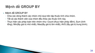  Mệnh đề GROUP BY
◦ Chia các dòng thành các nhóm nhỏ dựa trên tập thuộc tính chia nhóm.
◦ Tất cả các thành viên của nhóm đều thỏa các thuộc tính này.
◦ Thực hiện các phép toán trên nhóm như: Count (thực hiện phép đếm), Sum (tính
tổng), Min(lấy giá trị nhỏ nhất), Max(lấy giá trị lớn nhất), AVG (lấy giá trị trung bình).
34
 