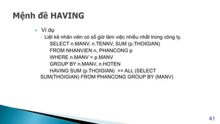  Ví dụ
◦ Liệt kê nhân viên có số giờ làm việc nhiều nhất trong công ty.
SELECT n.MANV, n.TENNV, SUM (p.THOIGIAN)
FROM NHANVIEN n, PHANCONG p
WHERE n.MANV = p.MANV
GROUP BY n.MANV, n.HOTEN
HAVING SUM (p.THOIGIAN) >= ALL (SELECT
SUM(THOIGIAN) FROM PHANCONG GROUP BY (MANV)
41
 