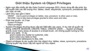  Ngôn ngữ điều khiển dữ liệu Data Control Language (DCL) được dùng để cấp phát, thu
hồi quyền trên các đối tượng như: tables, views, sequences, synonyms, procedures đến
các user và role.
 Lệnh DCL bao gồm 2 lệnh:
◦ GRANT :Use to grant privileges on tables, view, procedure to other users or roles.
◦ REVOKE :Use to take back privileges granted to other users and roles.
 Phân loại quyền: có 2 loại
◦ System Privileges
◦ Object privileges
 System Privileges thường được cấp bởi DBA đến các users. Ví dụ một số quyền hệ
thống: CREATE SESSION, CREATE TABLE, CREATE USER,…. System privileges
grants cover many areas of access in a broad brush, với những quyền tương tự như
select any table. Ví dụ:
grant create any cluster to customer_role;
grant select any table to fred;
grant create tablespace to dba_role;
 Object privileges là các quyền trên các object như: tables, views, synonyms, procedure.
Những quyền này được cấp bởi người sở hữu object.
43
 