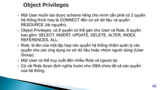  Một User muốn tạo được schema riêng cho mình cần phải có 2 quyền
hệ thống thích hợp là CONNECT đến cơ sở dữ liệu và quyền
RESOURCE (tài nguyên).
 Object Privileges: có 8 quyền có thể gán cho User và Role, 8 quyền
bao gồm: SELECT, INSERT, UPDATE, DELETE, ALTER, INDEX,
REFERENCES, ALL.
 Role: là tên của một tập hợp các quyền hệ thống nhằm quản lý các
quyền cho các ứng dụng cơ sở dữ liệu hoặc nhóm người dùng (User
Group).
 Một User có thể truy xuất đến nhiều Role và ngược lại.
 Có vài Role được định nghĩa trước như DBA chứa tất cả các quyền
của hệ thống.
46
 