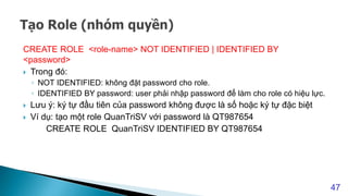 CREATE ROLE <role-name> NOT IDENTIFIED | IDENTIFIED BY
<password>
 Trong đó:
◦ NOT IDENTIFIED: không đặt password cho role.
◦ IDENTIFIED BY password: user phải nhập password để làm cho role có hiệu lực.
 Lưu ý: ký tự đầu tiên của password không được là số hoặc ký tự đặc biệt
 Ví dụ: tạo một role QuanTriSV với password là QT987654
CREATE ROLE QuanTriSV IDENTIFIED BY QT987654
47
 