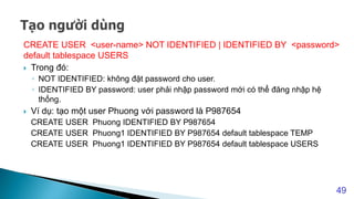 CREATE USER <user-name> NOT IDENTIFIED | IDENTIFIED BY <password>
default tablespace USERS
 Trong đó:
◦ NOT IDENTIFIED: không đặt password cho user.
◦ IDENTIFIED BY password: user phải nhập password mới có thể đăng nhập hệ
thống.
 Ví dụ: tạo một user Phuong với password là P987654
CREATE USER Phuong IDENTIFIED BY P987654
CREATE USER Phuong1 IDENTIFIED BY P987654 default tablespace TEMP
CREATE USER Phuong1 IDENTIFIED BY P987654 default tablespace USERS
49
 