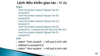 begin
insert into student values(1,'Nguyen Van A');
savepoint A;
insert into student values(2,'Nguyen Van B');
savepoint B;
insert into student values(3,'Nguyen Van C');
savepoint C;
insert into student values(4,'Nguyen Van D');
savepoint A; // savepoint A trước đó ko đc hiểu nữa
insert into student values(5,'Nguyen Van E');
savepoint D;
end;
 select * from student; -> kết quả 5 sinh viên
 rollback to savepoint A;
 select * from student; -> kết quả 4 sinh viên
58
 