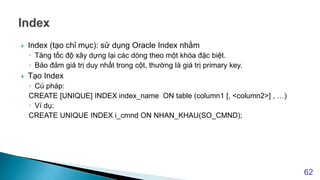  Index (tạo chỉ mục): sử dụng Oracle Index nhằm
◦ Tăng tốc độ xây dựng lại các dòng theo một khóa đặc biệt.
◦ Bảo đảm giá trị duy nhất trong cột, thường là giá trị primary key.
 Tạo Index
◦ Cú pháp:
CREATE [UNIQUE] INDEX index_name ON table (column1 [, <column2>] , …)
◦ Ví dụ:
CREATE UNIQUE INDEX i_cmnd ON NHAN_KHAU(SO_CMND);
62
 